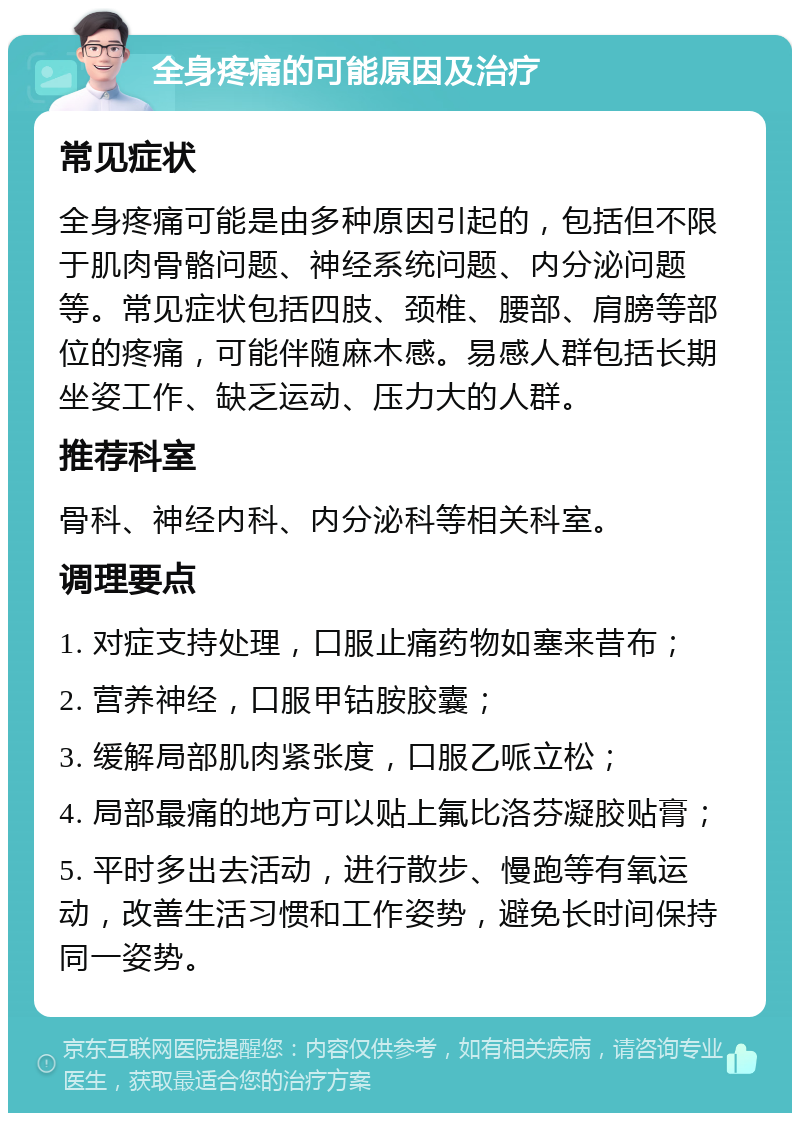 全身疼痛的可能原因及治疗 常见症状 全身疼痛可能是由多种原因引起的，包括但不限于肌肉骨骼问题、神经系统问题、内分泌问题等。常见症状包括四肢、颈椎、腰部、肩膀等部位的疼痛，可能伴随麻木感。易感人群包括长期坐姿工作、缺乏运动、压力大的人群。 推荐科室 骨科、神经内科、内分泌科等相关科室。 调理要点 1. 对症支持处理，口服止痛药物如塞来昔布； 2. 营养神经，口服甲钴胺胶囊； 3. 缓解局部肌肉紧张度，口服乙哌立松； 4. 局部最痛的地方可以贴上氟比洛芬凝胶贴膏； 5. 平时多出去活动，进行散步、慢跑等有氧运动，改善生活习惯和工作姿势，避免长时间保持同一姿势。