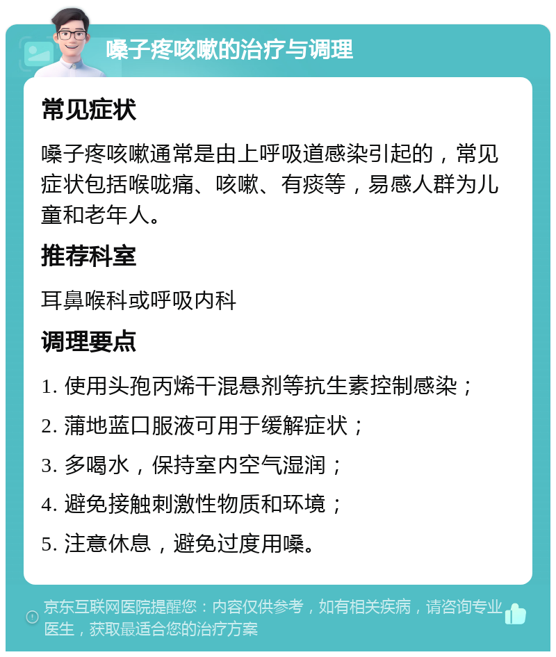 嗓子疼咳嗽的治疗与调理 常见症状 嗓子疼咳嗽通常是由上呼吸道感染引起的，常见症状包括喉咙痛、咳嗽、有痰等，易感人群为儿童和老年人。 推荐科室 耳鼻喉科或呼吸内科 调理要点 1. 使用头孢丙烯干混悬剂等抗生素控制感染； 2. 蒲地蓝口服液可用于缓解症状； 3. 多喝水，保持室内空气湿润； 4. 避免接触刺激性物质和环境； 5. 注意休息，避免过度用嗓。