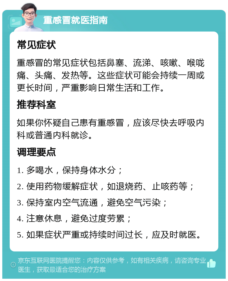 重感冒就医指南 常见症状 重感冒的常见症状包括鼻塞、流涕、咳嗽、喉咙痛、头痛、发热等。这些症状可能会持续一周或更长时间，严重影响日常生活和工作。 推荐科室 如果你怀疑自己患有重感冒，应该尽快去呼吸内科或普通内科就诊。 调理要点 1. 多喝水，保持身体水分； 2. 使用药物缓解症状，如退烧药、止咳药等； 3. 保持室内空气流通，避免空气污染； 4. 注意休息，避免过度劳累； 5. 如果症状严重或持续时间过长，应及时就医。