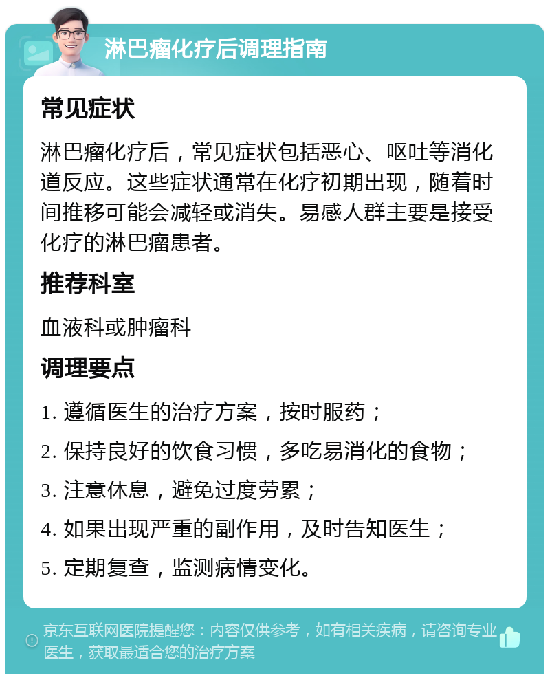 淋巴瘤化疗后调理指南 常见症状 淋巴瘤化疗后，常见症状包括恶心、呕吐等消化道反应。这些症状通常在化疗初期出现，随着时间推移可能会减轻或消失。易感人群主要是接受化疗的淋巴瘤患者。 推荐科室 血液科或肿瘤科 调理要点 1. 遵循医生的治疗方案，按时服药； 2. 保持良好的饮食习惯，多吃易消化的食物； 3. 注意休息，避免过度劳累； 4. 如果出现严重的副作用，及时告知医生； 5. 定期复查，监测病情变化。