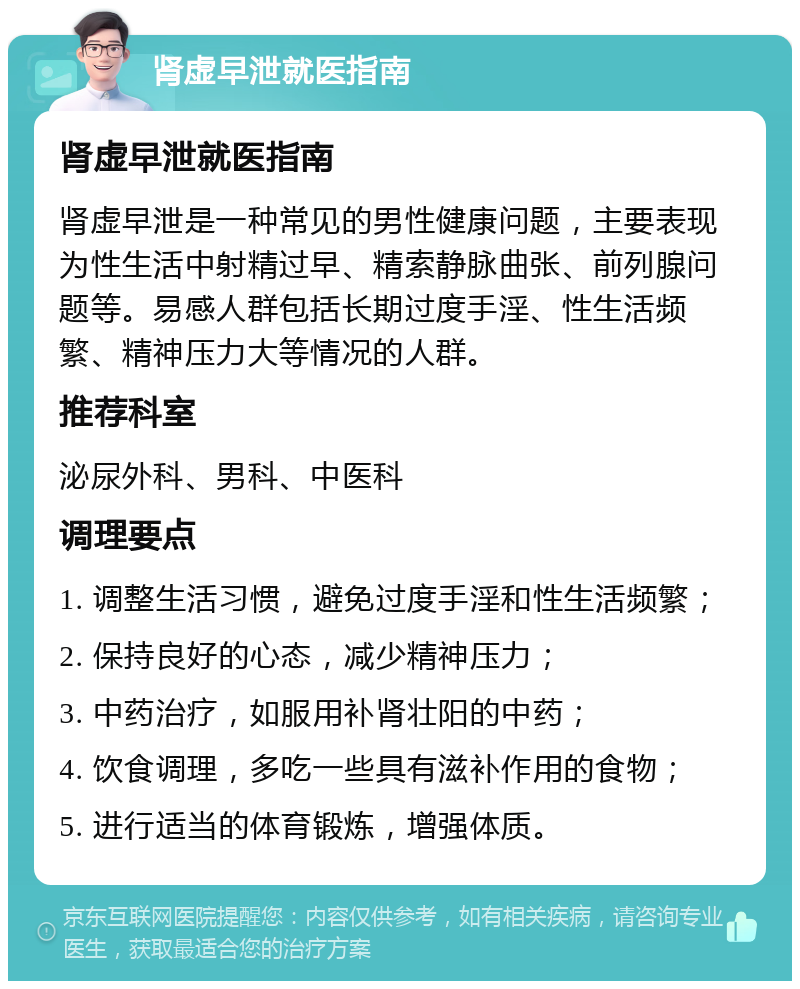 肾虚早泄就医指南 肾虚早泄就医指南 肾虚早泄是一种常见的男性健康问题，主要表现为性生活中射精过早、精索静脉曲张、前列腺问题等。易感人群包括长期过度手淫、性生活频繁、精神压力大等情况的人群。 推荐科室 泌尿外科、男科、中医科 调理要点 1. 调整生活习惯，避免过度手淫和性生活频繁； 2. 保持良好的心态，减少精神压力； 3. 中药治疗，如服用补肾壮阳的中药； 4. 饮食调理，多吃一些具有滋补作用的食物； 5. 进行适当的体育锻炼，增强体质。