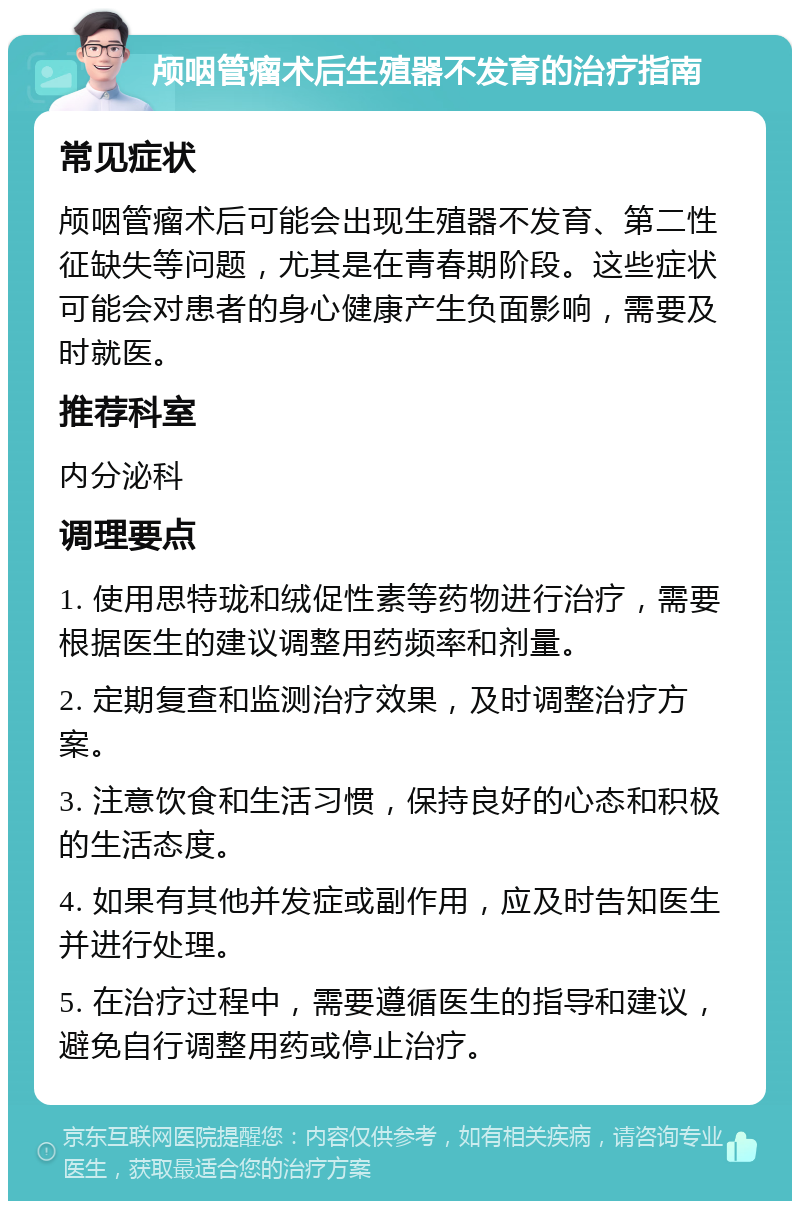 颅咽管瘤术后生殖器不发育的治疗指南 常见症状 颅咽管瘤术后可能会出现生殖器不发育、第二性征缺失等问题，尤其是在青春期阶段。这些症状可能会对患者的身心健康产生负面影响，需要及时就医。 推荐科室 内分泌科 调理要点 1. 使用思特珑和绒促性素等药物进行治疗，需要根据医生的建议调整用药频率和剂量。 2. 定期复查和监测治疗效果，及时调整治疗方案。 3. 注意饮食和生活习惯，保持良好的心态和积极的生活态度。 4. 如果有其他并发症或副作用，应及时告知医生并进行处理。 5. 在治疗过程中，需要遵循医生的指导和建议，避免自行调整用药或停止治疗。