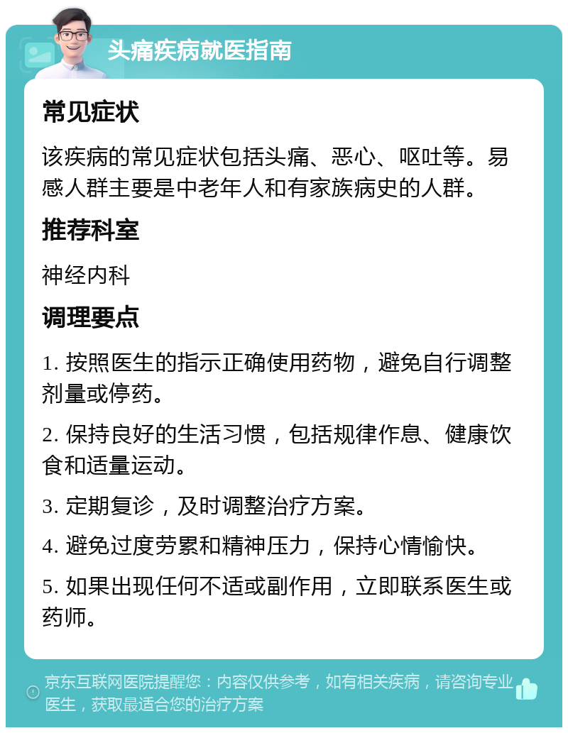 头痛疾病就医指南 常见症状 该疾病的常见症状包括头痛、恶心、呕吐等。易感人群主要是中老年人和有家族病史的人群。 推荐科室 神经内科 调理要点 1. 按照医生的指示正确使用药物，避免自行调整剂量或停药。 2. 保持良好的生活习惯，包括规律作息、健康饮食和适量运动。 3. 定期复诊，及时调整治疗方案。 4. 避免过度劳累和精神压力，保持心情愉快。 5. 如果出现任何不适或副作用，立即联系医生或药师。