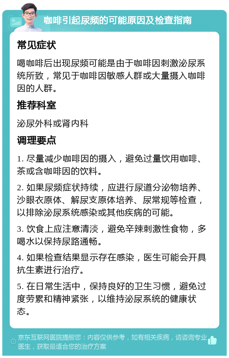 咖啡引起尿频的可能原因及检查指南 常见症状 喝咖啡后出现尿频可能是由于咖啡因刺激泌尿系统所致，常见于咖啡因敏感人群或大量摄入咖啡因的人群。 推荐科室 泌尿外科或肾内科 调理要点 1. 尽量减少咖啡因的摄入，避免过量饮用咖啡、茶或含咖啡因的饮料。 2. 如果尿频症状持续，应进行尿道分泌物培养、沙眼衣原体、解尿支原体培养、尿常规等检查，以排除泌尿系统感染或其他疾病的可能。 3. 饮食上应注意清淡，避免辛辣刺激性食物，多喝水以保持尿路通畅。 4. 如果检查结果显示存在感染，医生可能会开具抗生素进行治疗。 5. 在日常生活中，保持良好的卫生习惯，避免过度劳累和精神紧张，以维持泌尿系统的健康状态。