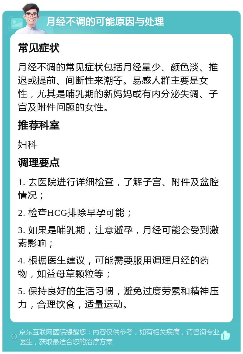 月经不调的可能原因与处理 常见症状 月经不调的常见症状包括月经量少、颜色淡、推迟或提前、间断性来潮等。易感人群主要是女性，尤其是哺乳期的新妈妈或有内分泌失调、子宫及附件问题的女性。 推荐科室 妇科 调理要点 1. 去医院进行详细检查，了解子宫、附件及盆腔情况； 2. 检查HCG排除早孕可能； 3. 如果是哺乳期，注意避孕，月经可能会受到激素影响； 4. 根据医生建议，可能需要服用调理月经的药物，如益母草颗粒等； 5. 保持良好的生活习惯，避免过度劳累和精神压力，合理饮食，适量运动。