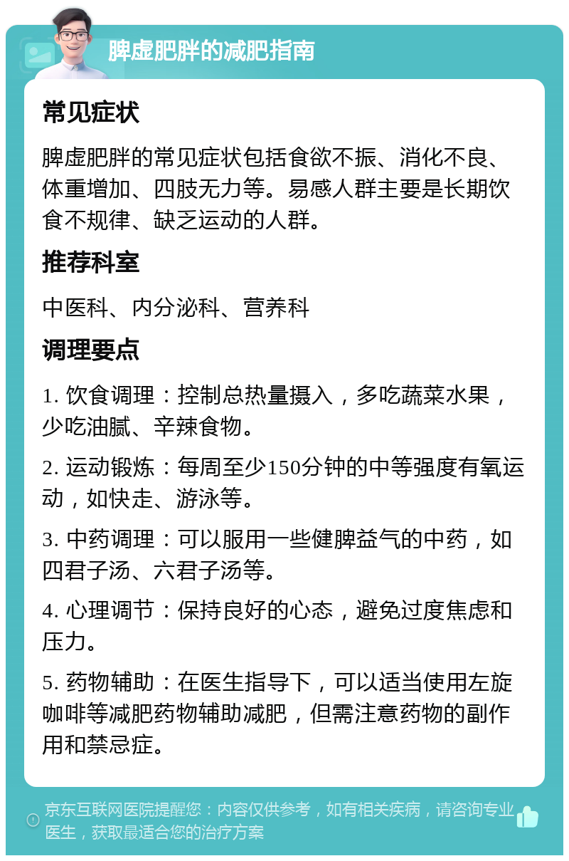 脾虚肥胖的减肥指南 常见症状 脾虚肥胖的常见症状包括食欲不振、消化不良、体重增加、四肢无力等。易感人群主要是长期饮食不规律、缺乏运动的人群。 推荐科室 中医科、内分泌科、营养科 调理要点 1. 饮食调理：控制总热量摄入，多吃蔬菜水果，少吃油腻、辛辣食物。 2. 运动锻炼：每周至少150分钟的中等强度有氧运动，如快走、游泳等。 3. 中药调理：可以服用一些健脾益气的中药，如四君子汤、六君子汤等。 4. 心理调节：保持良好的心态，避免过度焦虑和压力。 5. 药物辅助：在医生指导下，可以适当使用左旋咖啡等减肥药物辅助减肥，但需注意药物的副作用和禁忌症。