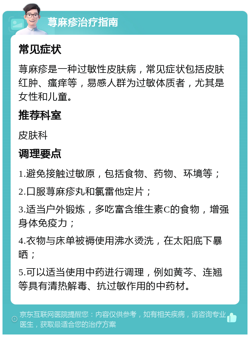 荨麻疹治疗指南 常见症状 荨麻疹是一种过敏性皮肤病，常见症状包括皮肤红肿、瘙痒等，易感人群为过敏体质者，尤其是女性和儿童。 推荐科室 皮肤科 调理要点 1.避免接触过敏原，包括食物、药物、环境等； 2.口服荨麻疹丸和氯雷他定片； 3.适当户外锻炼，多吃富含维生素C的食物，增强身体免疫力； 4.衣物与床单被褥使用沸水烫洗，在太阳底下暴晒； 5.可以适当使用中药进行调理，例如黄芩、连翘等具有清热解毒、抗过敏作用的中药材。