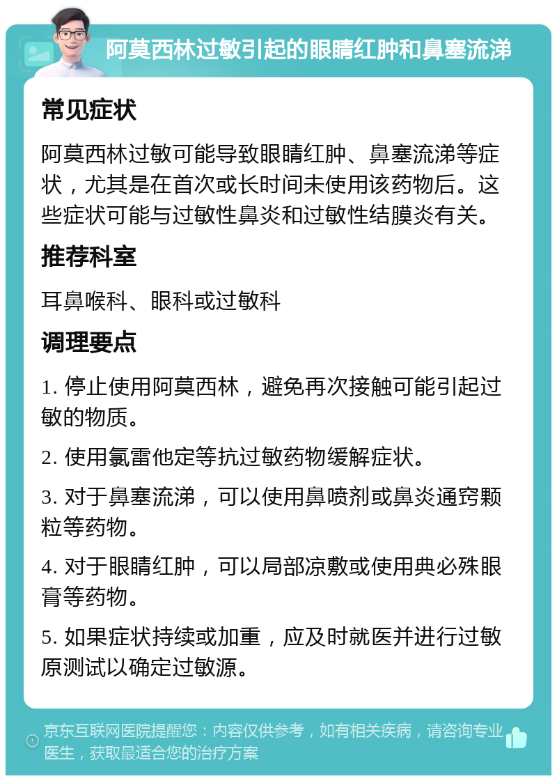 阿莫西林过敏引起的眼睛红肿和鼻塞流涕 常见症状 阿莫西林过敏可能导致眼睛红肿、鼻塞流涕等症状，尤其是在首次或长时间未使用该药物后。这些症状可能与过敏性鼻炎和过敏性结膜炎有关。 推荐科室 耳鼻喉科、眼科或过敏科 调理要点 1. 停止使用阿莫西林，避免再次接触可能引起过敏的物质。 2. 使用氯雷他定等抗过敏药物缓解症状。 3. 对于鼻塞流涕，可以使用鼻喷剂或鼻炎通窍颗粒等药物。 4. 对于眼睛红肿，可以局部凉敷或使用典必殊眼膏等药物。 5. 如果症状持续或加重，应及时就医并进行过敏原测试以确定过敏源。