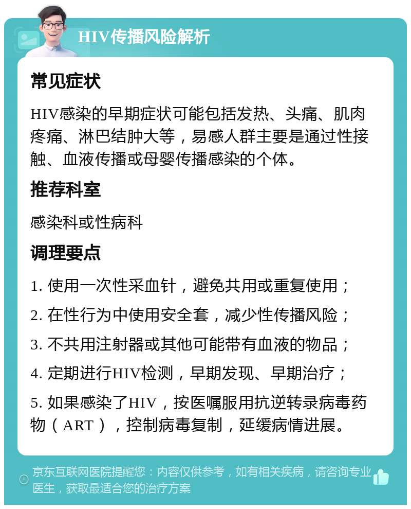 HIV传播风险解析 常见症状 HIV感染的早期症状可能包括发热、头痛、肌肉疼痛、淋巴结肿大等，易感人群主要是通过性接触、血液传播或母婴传播感染的个体。 推荐科室 感染科或性病科 调理要点 1. 使用一次性采血针，避免共用或重复使用； 2. 在性行为中使用安全套，减少性传播风险； 3. 不共用注射器或其他可能带有血液的物品； 4. 定期进行HIV检测，早期发现、早期治疗； 5. 如果感染了HIV，按医嘱服用抗逆转录病毒药物（ART），控制病毒复制，延缓病情进展。