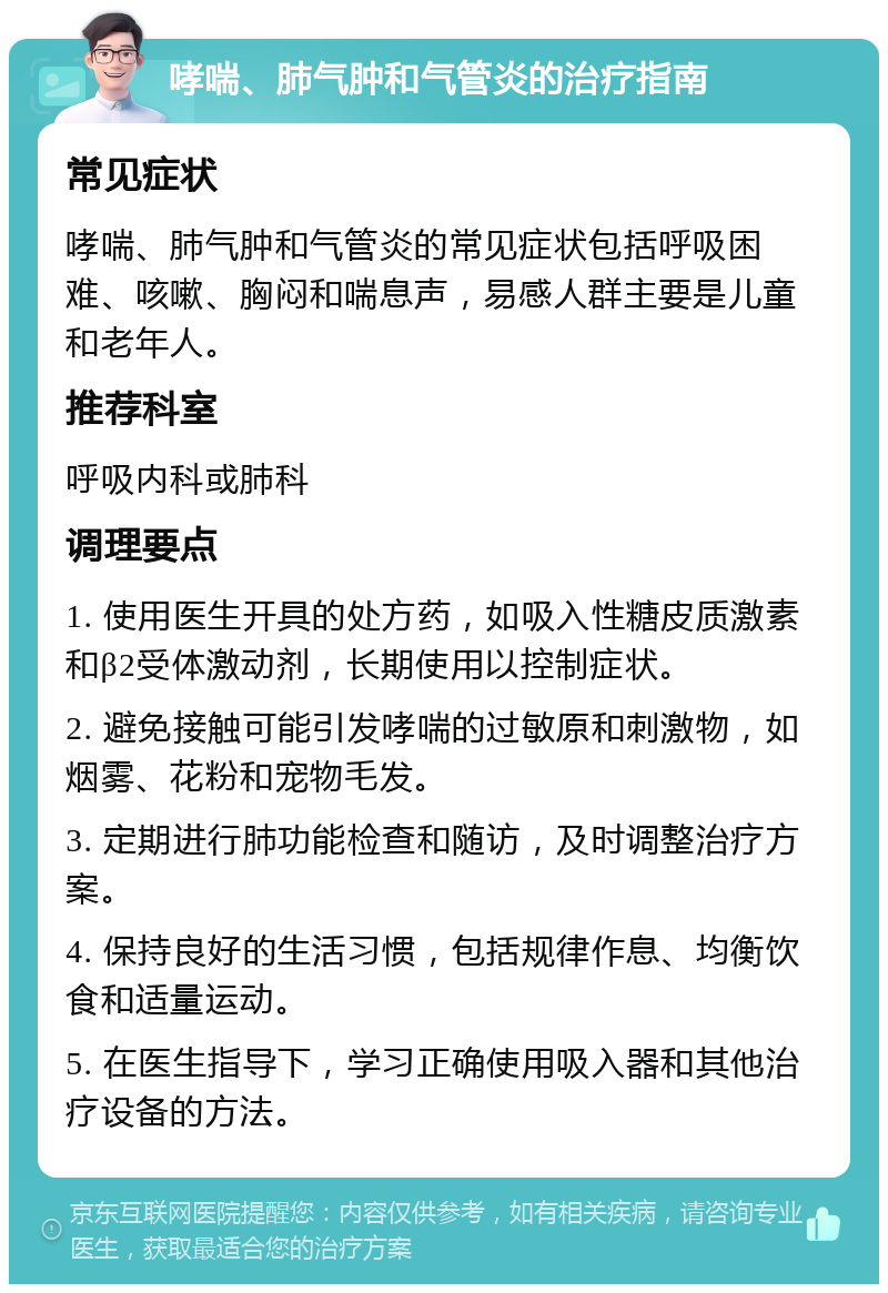 哮喘、肺气肿和气管炎的治疗指南 常见症状 哮喘、肺气肿和气管炎的常见症状包括呼吸困难、咳嗽、胸闷和喘息声，易感人群主要是儿童和老年人。 推荐科室 呼吸内科或肺科 调理要点 1. 使用医生开具的处方药，如吸入性糖皮质激素和β2受体激动剂，长期使用以控制症状。 2. 避免接触可能引发哮喘的过敏原和刺激物，如烟雾、花粉和宠物毛发。 3. 定期进行肺功能检查和随访，及时调整治疗方案。 4. 保持良好的生活习惯，包括规律作息、均衡饮食和适量运动。 5. 在医生指导下，学习正确使用吸入器和其他治疗设备的方法。