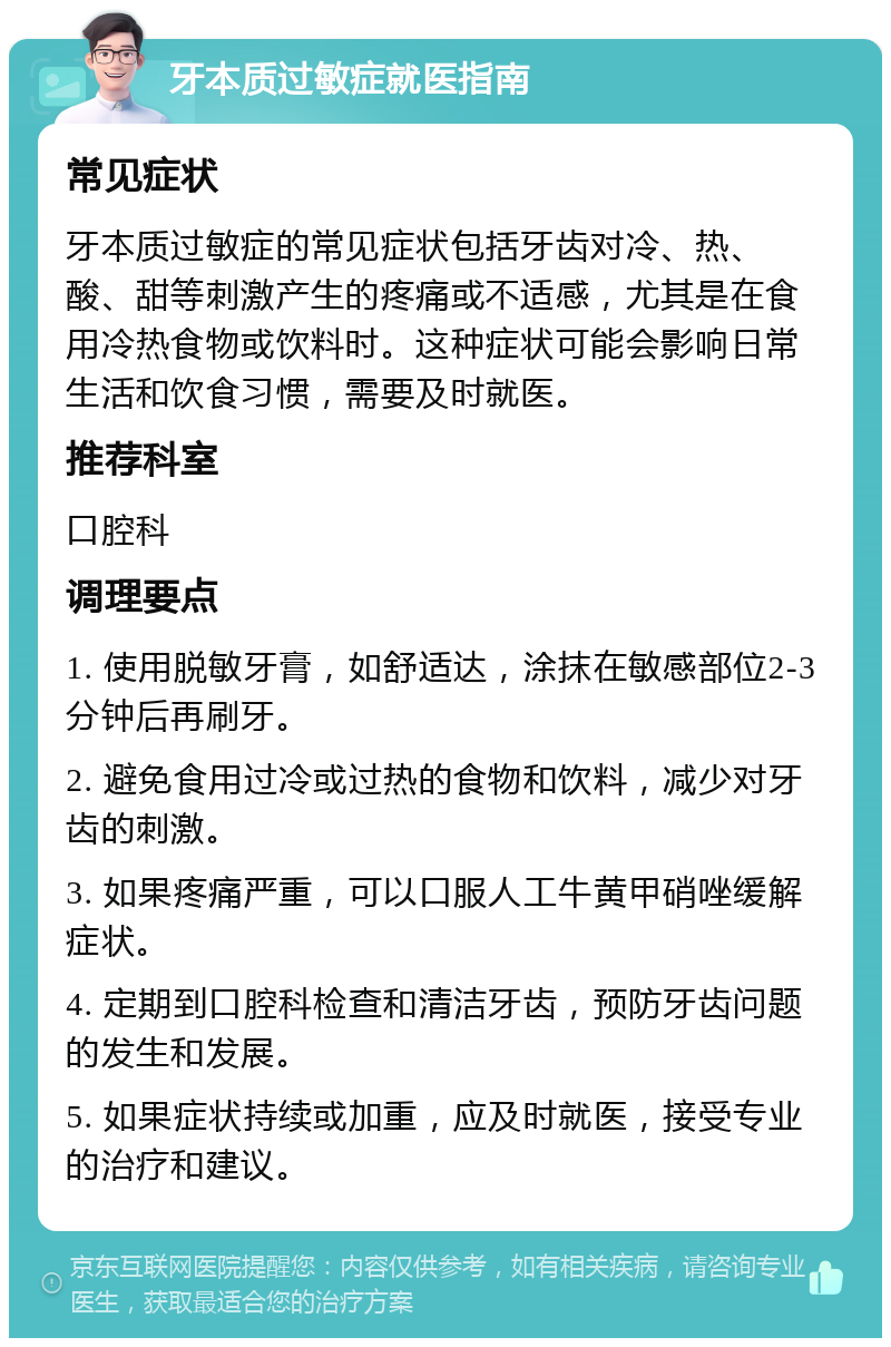 牙本质过敏症就医指南 常见症状 牙本质过敏症的常见症状包括牙齿对冷、热、酸、甜等刺激产生的疼痛或不适感，尤其是在食用冷热食物或饮料时。这种症状可能会影响日常生活和饮食习惯，需要及时就医。 推荐科室 口腔科 调理要点 1. 使用脱敏牙膏，如舒适达，涂抹在敏感部位2-3分钟后再刷牙。 2. 避免食用过冷或过热的食物和饮料，减少对牙齿的刺激。 3. 如果疼痛严重，可以口服人工牛黄甲硝唑缓解症状。 4. 定期到口腔科检查和清洁牙齿，预防牙齿问题的发生和发展。 5. 如果症状持续或加重，应及时就医，接受专业的治疗和建议。