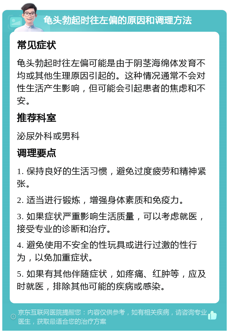 龟头勃起时往左偏的原因和调理方法 常见症状 龟头勃起时往左偏可能是由于阴茎海绵体发育不均或其他生理原因引起的。这种情况通常不会对性生活产生影响，但可能会引起患者的焦虑和不安。 推荐科室 泌尿外科或男科 调理要点 1. 保持良好的生活习惯，避免过度疲劳和精神紧张。 2. 适当进行锻炼，增强身体素质和免疫力。 3. 如果症状严重影响生活质量，可以考虑就医，接受专业的诊断和治疗。 4. 避免使用不安全的性玩具或进行过激的性行为，以免加重症状。 5. 如果有其他伴随症状，如疼痛、红肿等，应及时就医，排除其他可能的疾病或感染。