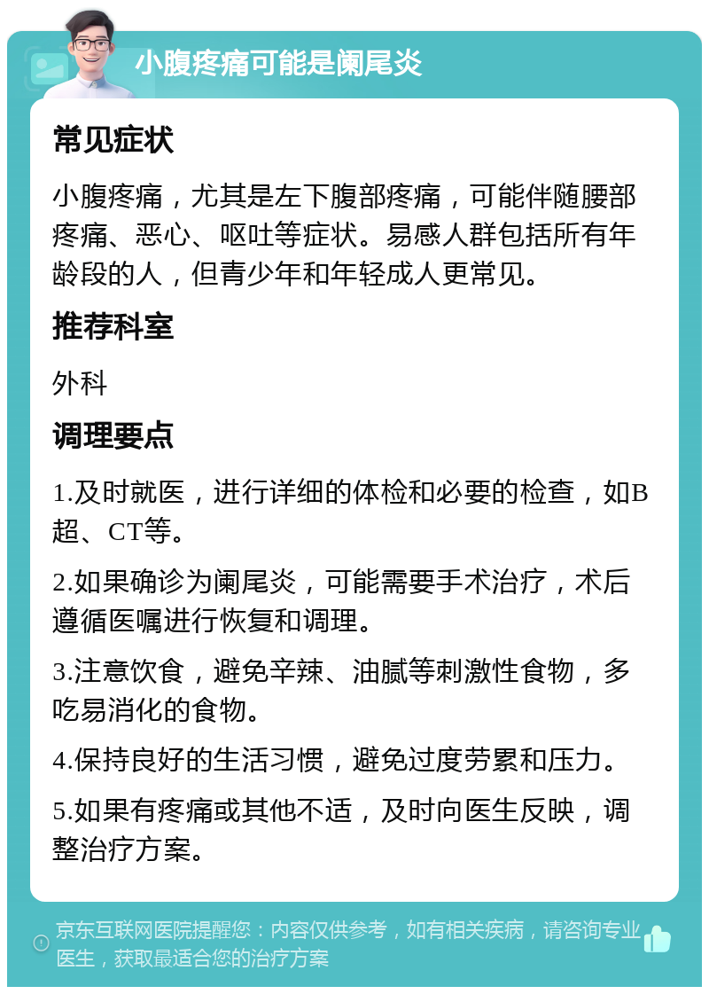 小腹疼痛可能是阑尾炎 常见症状 小腹疼痛，尤其是左下腹部疼痛，可能伴随腰部疼痛、恶心、呕吐等症状。易感人群包括所有年龄段的人，但青少年和年轻成人更常见。 推荐科室 外科 调理要点 1.及时就医，进行详细的体检和必要的检查，如B超、CT等。 2.如果确诊为阑尾炎，可能需要手术治疗，术后遵循医嘱进行恢复和调理。 3.注意饮食，避免辛辣、油腻等刺激性食物，多吃易消化的食物。 4.保持良好的生活习惯，避免过度劳累和压力。 5.如果有疼痛或其他不适，及时向医生反映，调整治疗方案。