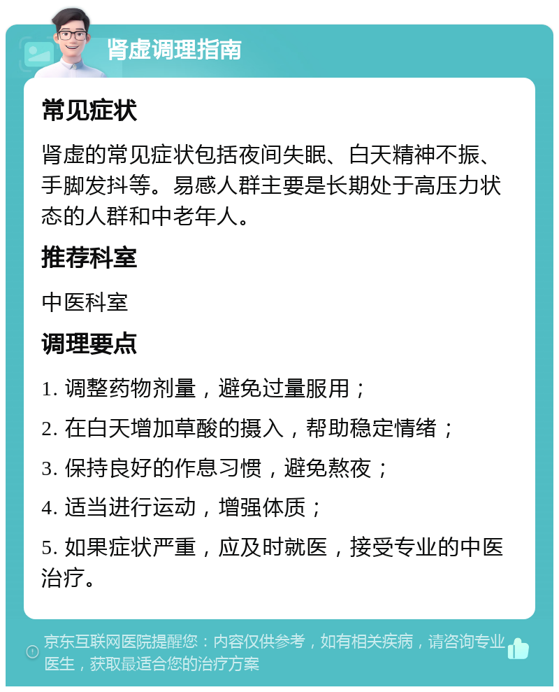 肾虚调理指南 常见症状 肾虚的常见症状包括夜间失眠、白天精神不振、手脚发抖等。易感人群主要是长期处于高压力状态的人群和中老年人。 推荐科室 中医科室 调理要点 1. 调整药物剂量，避免过量服用； 2. 在白天增加草酸的摄入，帮助稳定情绪； 3. 保持良好的作息习惯，避免熬夜； 4. 适当进行运动，增强体质； 5. 如果症状严重，应及时就医，接受专业的中医治疗。