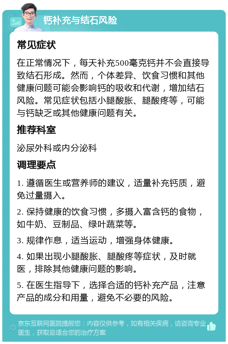 钙补充与结石风险 常见症状 在正常情况下，每天补充500毫克钙并不会直接导致结石形成。然而，个体差异、饮食习惯和其他健康问题可能会影响钙的吸收和代谢，增加结石风险。常见症状包括小腿酸胀、腿酸疼等，可能与钙缺乏或其他健康问题有关。 推荐科室 泌尿外科或内分泌科 调理要点 1. 遵循医生或营养师的建议，适量补充钙质，避免过量摄入。 2. 保持健康的饮食习惯，多摄入富含钙的食物，如牛奶、豆制品、绿叶蔬菜等。 3. 规律作息，适当运动，增强身体健康。 4. 如果出现小腿酸胀、腿酸疼等症状，及时就医，排除其他健康问题的影响。 5. 在医生指导下，选择合适的钙补充产品，注意产品的成分和用量，避免不必要的风险。