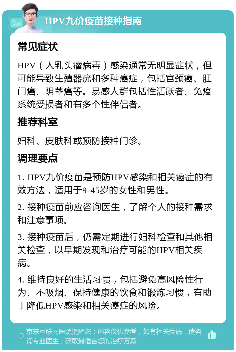 HPV九价疫苗接种指南 常见症状 HPV（人乳头瘤病毒）感染通常无明显症状，但可能导致生殖器疣和多种癌症，包括宫颈癌、肛门癌、阴茎癌等。易感人群包括性活跃者、免疫系统受损者和有多个性伴侣者。 推荐科室 妇科、皮肤科或预防接种门诊。 调理要点 1. HPV九价疫苗是预防HPV感染和相关癌症的有效方法，适用于9-45岁的女性和男性。 2. 接种疫苗前应咨询医生，了解个人的接种需求和注意事项。 3. 接种疫苗后，仍需定期进行妇科检查和其他相关检查，以早期发现和治疗可能的HPV相关疾病。 4. 维持良好的生活习惯，包括避免高风险性行为、不吸烟、保持健康的饮食和锻炼习惯，有助于降低HPV感染和相关癌症的风险。