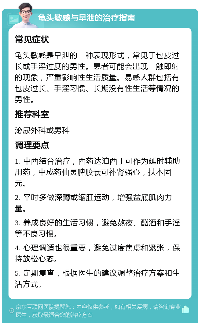 龟头敏感与早泄的治疗指南 常见症状 龟头敏感是早泄的一种表现形式，常见于包皮过长或手淫过度的男性。患者可能会出现一触即射的现象，严重影响性生活质量。易感人群包括有包皮过长、手淫习惯、长期没有性生活等情况的男性。 推荐科室 泌尿外科或男科 调理要点 1. 中西结合治疗，西药达泊西丁可作为延时辅助用药，中成药仙灵脾胶囊可补肾强心，扶本固元。 2. 平时多做深蹲或缩肛运动，增强盆底肌肉力量。 3. 养成良好的生活习惯，避免熬夜、酗酒和手淫等不良习惯。 4. 心理调适也很重要，避免过度焦虑和紧张，保持放松心态。 5. 定期复查，根据医生的建议调整治疗方案和生活方式。