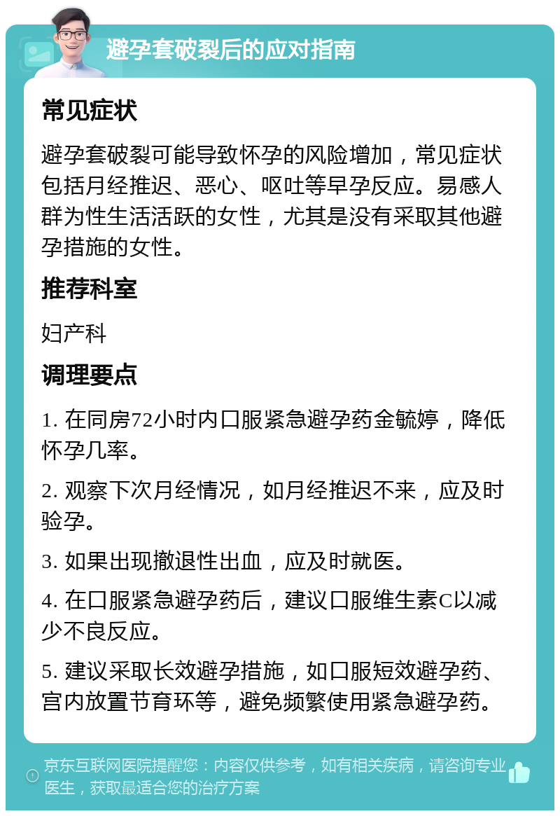 避孕套破裂后的应对指南 常见症状 避孕套破裂可能导致怀孕的风险增加，常见症状包括月经推迟、恶心、呕吐等早孕反应。易感人群为性生活活跃的女性，尤其是没有采取其他避孕措施的女性。 推荐科室 妇产科 调理要点 1. 在同房72小时内口服紧急避孕药金毓婷，降低怀孕几率。 2. 观察下次月经情况，如月经推迟不来，应及时验孕。 3. 如果出现撤退性出血，应及时就医。 4. 在口服紧急避孕药后，建议口服维生素C以减少不良反应。 5. 建议采取长效避孕措施，如口服短效避孕药、宫内放置节育环等，避免频繁使用紧急避孕药。