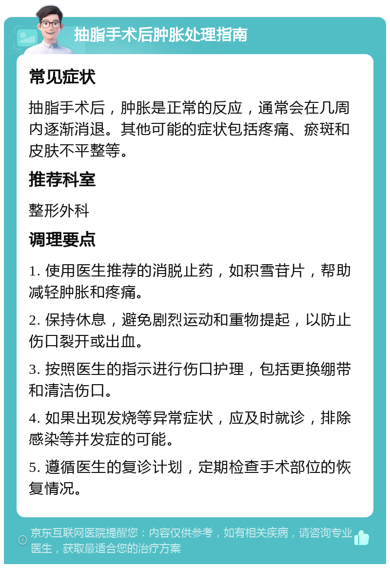 抽脂手术后肿胀处理指南 常见症状 抽脂手术后，肿胀是正常的反应，通常会在几周内逐渐消退。其他可能的症状包括疼痛、瘀斑和皮肤不平整等。 推荐科室 整形外科 调理要点 1. 使用医生推荐的消脱止药，如积雪苷片，帮助减轻肿胀和疼痛。 2. 保持休息，避免剧烈运动和重物提起，以防止伤口裂开或出血。 3. 按照医生的指示进行伤口护理，包括更换绷带和清洁伤口。 4. 如果出现发烧等异常症状，应及时就诊，排除感染等并发症的可能。 5. 遵循医生的复诊计划，定期检查手术部位的恢复情况。