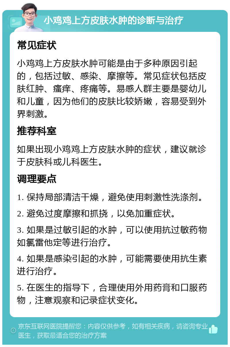 小鸡鸡上方皮肤水肿的诊断与治疗 常见症状 小鸡鸡上方皮肤水肿可能是由于多种原因引起的，包括过敏、感染、摩擦等。常见症状包括皮肤红肿、瘙痒、疼痛等。易感人群主要是婴幼儿和儿童，因为他们的皮肤比较娇嫩，容易受到外界刺激。 推荐科室 如果出现小鸡鸡上方皮肤水肿的症状，建议就诊于皮肤科或儿科医生。 调理要点 1. 保持局部清洁干燥，避免使用刺激性洗涤剂。 2. 避免过度摩擦和抓挠，以免加重症状。 3. 如果是过敏引起的水肿，可以使用抗过敏药物如氯雷他定等进行治疗。 4. 如果是感染引起的水肿，可能需要使用抗生素进行治疗。 5. 在医生的指导下，合理使用外用药膏和口服药物，注意观察和记录症状变化。