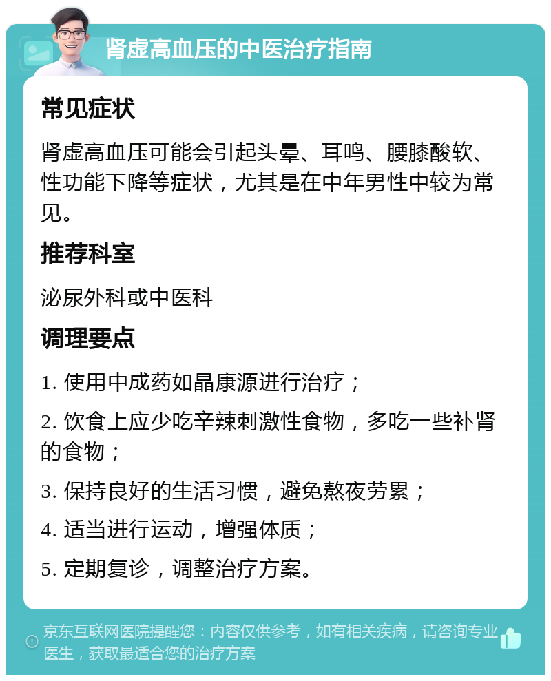 肾虚高血压的中医治疗指南 常见症状 肾虚高血压可能会引起头晕、耳鸣、腰膝酸软、性功能下降等症状，尤其是在中年男性中较为常见。 推荐科室 泌尿外科或中医科 调理要点 1. 使用中成药如晶康源进行治疗； 2. 饮食上应少吃辛辣刺激性食物，多吃一些补肾的食物； 3. 保持良好的生活习惯，避免熬夜劳累； 4. 适当进行运动，增强体质； 5. 定期复诊，调整治疗方案。