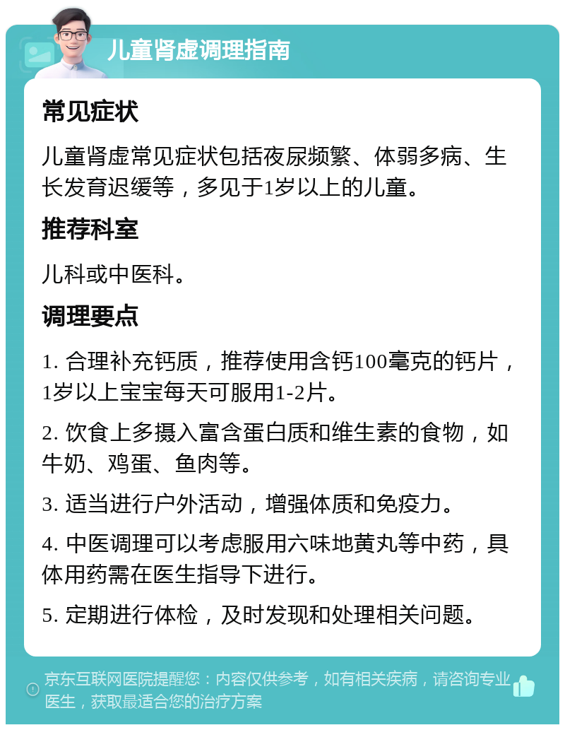 儿童肾虚调理指南 常见症状 儿童肾虚常见症状包括夜尿频繁、体弱多病、生长发育迟缓等，多见于1岁以上的儿童。 推荐科室 儿科或中医科。 调理要点 1. 合理补充钙质，推荐使用含钙100毫克的钙片，1岁以上宝宝每天可服用1-2片。 2. 饮食上多摄入富含蛋白质和维生素的食物，如牛奶、鸡蛋、鱼肉等。 3. 适当进行户外活动，增强体质和免疫力。 4. 中医调理可以考虑服用六味地黄丸等中药，具体用药需在医生指导下进行。 5. 定期进行体检，及时发现和处理相关问题。