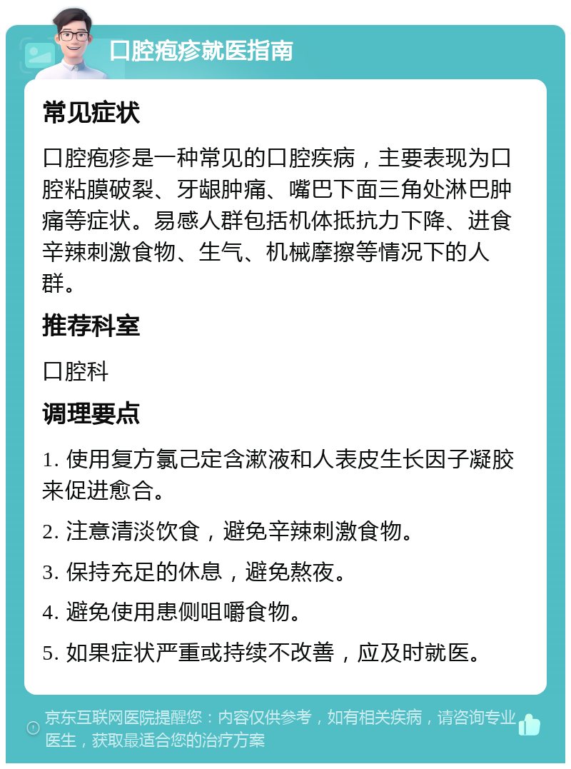 口腔疱疹就医指南 常见症状 口腔疱疹是一种常见的口腔疾病，主要表现为口腔粘膜破裂、牙龈肿痛、嘴巴下面三角处淋巴肿痛等症状。易感人群包括机体抵抗力下降、进食辛辣刺激食物、生气、机械摩擦等情况下的人群。 推荐科室 口腔科 调理要点 1. 使用复方氯己定含漱液和人表皮生长因子凝胶来促进愈合。 2. 注意清淡饮食，避免辛辣刺激食物。 3. 保持充足的休息，避免熬夜。 4. 避免使用患侧咀嚼食物。 5. 如果症状严重或持续不改善，应及时就医。