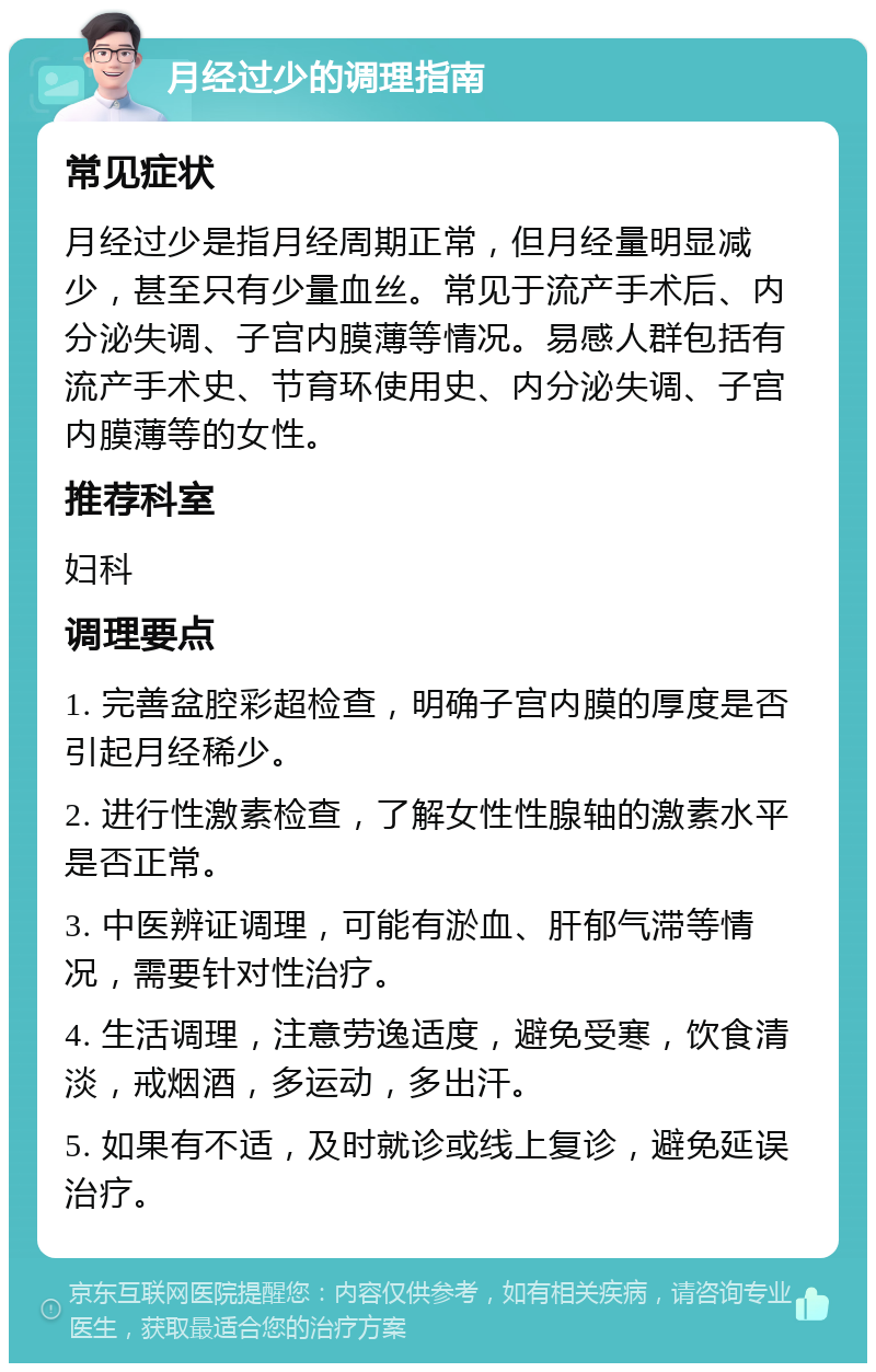 月经过少的调理指南 常见症状 月经过少是指月经周期正常，但月经量明显减少，甚至只有少量血丝。常见于流产手术后、内分泌失调、子宫内膜薄等情况。易感人群包括有流产手术史、节育环使用史、内分泌失调、子宫内膜薄等的女性。 推荐科室 妇科 调理要点 1. 完善盆腔彩超检查，明确子宫内膜的厚度是否引起月经稀少。 2. 进行性激素检查，了解女性性腺轴的激素水平是否正常。 3. 中医辨证调理，可能有淤血、肝郁气滞等情况，需要针对性治疗。 4. 生活调理，注意劳逸适度，避免受寒，饮食清淡，戒烟酒，多运动，多出汗。 5. 如果有不适，及时就诊或线上复诊，避免延误治疗。