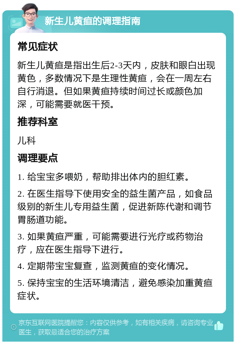 新生儿黄疸的调理指南 常见症状 新生儿黄疸是指出生后2-3天内，皮肤和眼白出现黄色，多数情况下是生理性黄疸，会在一周左右自行消退。但如果黄疸持续时间过长或颜色加深，可能需要就医干预。 推荐科室 儿科 调理要点 1. 给宝宝多喂奶，帮助排出体内的胆红素。 2. 在医生指导下使用安全的益生菌产品，如食品级别的新生儿专用益生菌，促进新陈代谢和调节胃肠道功能。 3. 如果黄疸严重，可能需要进行光疗或药物治疗，应在医生指导下进行。 4. 定期带宝宝复查，监测黄疸的变化情况。 5. 保持宝宝的生活环境清洁，避免感染加重黄疸症状。