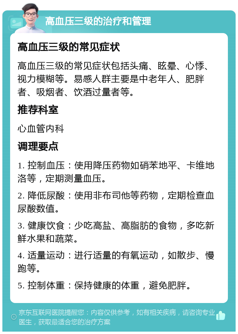 高血压三级的治疗和管理 高血压三级的常见症状 高血压三级的常见症状包括头痛、眩晕、心悸、视力模糊等。易感人群主要是中老年人、肥胖者、吸烟者、饮酒过量者等。 推荐科室 心血管内科 调理要点 1. 控制血压：使用降压药物如硝苯地平、卡维地洛等，定期测量血压。 2. 降低尿酸：使用非布司他等药物，定期检查血尿酸数值。 3. 健康饮食：少吃高盐、高脂肪的食物，多吃新鲜水果和蔬菜。 4. 适量运动：进行适量的有氧运动，如散步、慢跑等。 5. 控制体重：保持健康的体重，避免肥胖。