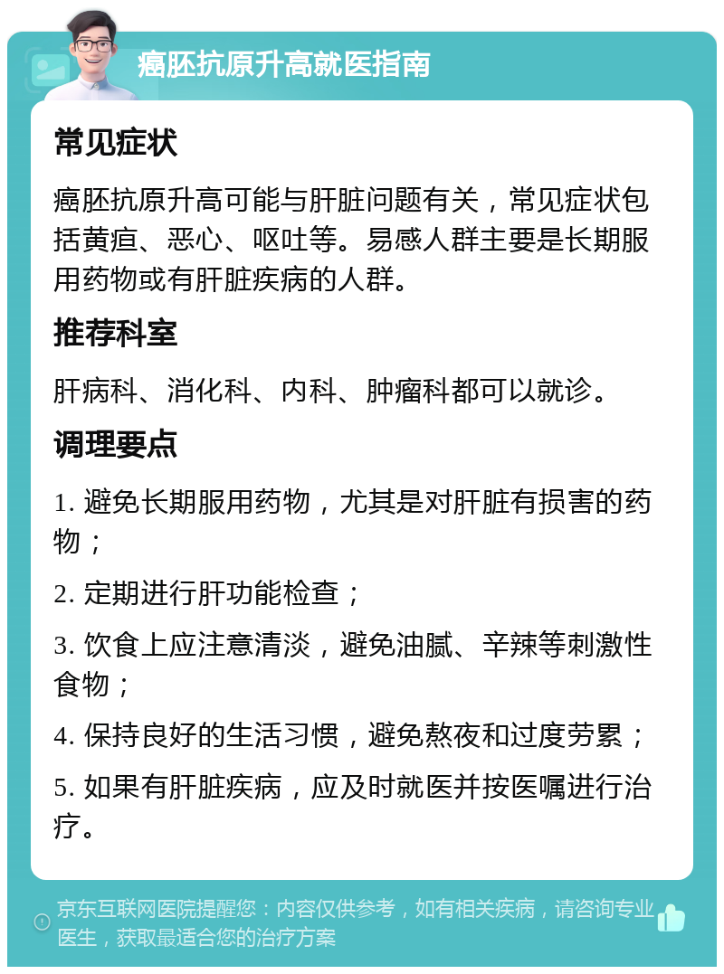 癌胚抗原升高就医指南 常见症状 癌胚抗原升高可能与肝脏问题有关，常见症状包括黄疸、恶心、呕吐等。易感人群主要是长期服用药物或有肝脏疾病的人群。 推荐科室 肝病科、消化科、内科、肿瘤科都可以就诊。 调理要点 1. 避免长期服用药物，尤其是对肝脏有损害的药物； 2. 定期进行肝功能检查； 3. 饮食上应注意清淡，避免油腻、辛辣等刺激性食物； 4. 保持良好的生活习惯，避免熬夜和过度劳累； 5. 如果有肝脏疾病，应及时就医并按医嘱进行治疗。