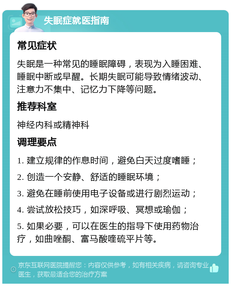 失眠症就医指南 常见症状 失眠是一种常见的睡眠障碍，表现为入睡困难、睡眠中断或早醒。长期失眠可能导致情绪波动、注意力不集中、记忆力下降等问题。 推荐科室 神经内科或精神科 调理要点 1. 建立规律的作息时间，避免白天过度嗜睡； 2. 创造一个安静、舒适的睡眠环境； 3. 避免在睡前使用电子设备或进行剧烈运动； 4. 尝试放松技巧，如深呼吸、冥想或瑜伽； 5. 如果必要，可以在医生的指导下使用药物治疗，如曲唑酮、富马酸喹硫平片等。