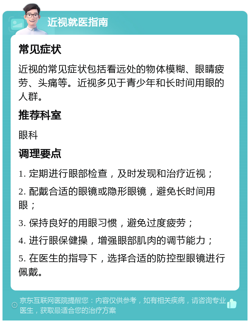 近视就医指南 常见症状 近视的常见症状包括看远处的物体模糊、眼睛疲劳、头痛等。近视多见于青少年和长时间用眼的人群。 推荐科室 眼科 调理要点 1. 定期进行眼部检查，及时发现和治疗近视； 2. 配戴合适的眼镜或隐形眼镜，避免长时间用眼； 3. 保持良好的用眼习惯，避免过度疲劳； 4. 进行眼保健操，增强眼部肌肉的调节能力； 5. 在医生的指导下，选择合适的防控型眼镜进行佩戴。