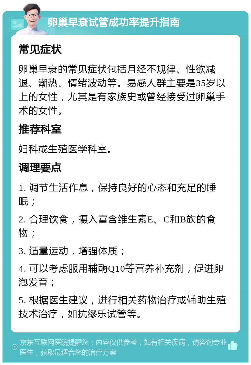 卵巢早衰试管成功率提升指南 常见症状 卵巢早衰的常见症状包括月经不规律、性欲减退、潮热、情绪波动等。易感人群主要是35岁以上的女性，尤其是有家族史或曾经接受过卵巢手术的女性。 推荐科室 妇科或生殖医学科室。 调理要点 1. 调节生活作息，保持良好的心态和充足的睡眠； 2. 合理饮食，摄入富含维生素E、C和B族的食物； 3. 适量运动，增强体质； 4. 可以考虑服用辅酶Q10等营养补充剂，促进卵泡发育； 5. 根据医生建议，进行相关药物治疗或辅助生殖技术治疗，如抗缪乐试管等。