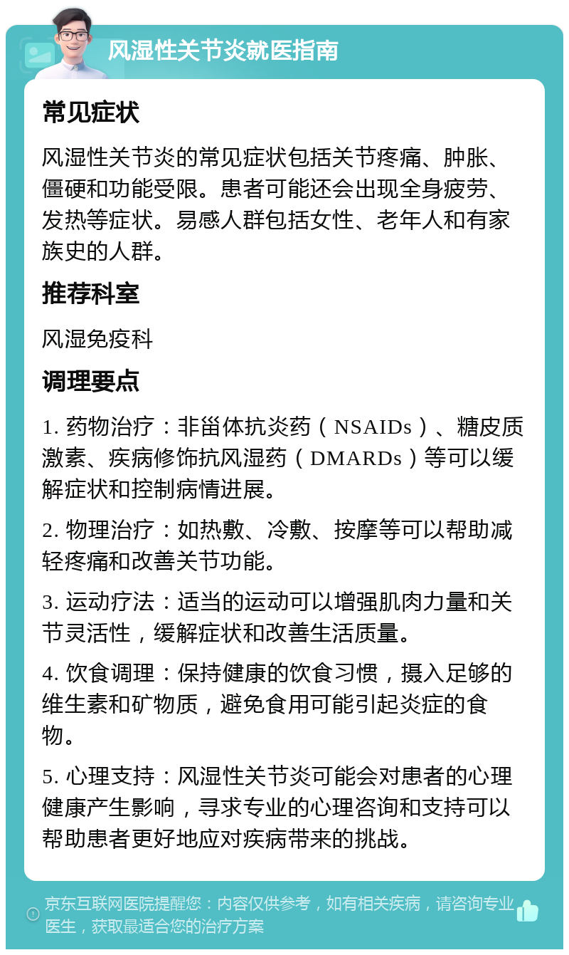 风湿性关节炎就医指南 常见症状 风湿性关节炎的常见症状包括关节疼痛、肿胀、僵硬和功能受限。患者可能还会出现全身疲劳、发热等症状。易感人群包括女性、老年人和有家族史的人群。 推荐科室 风湿免疫科 调理要点 1. 药物治疗：非甾体抗炎药（NSAIDs）、糖皮质激素、疾病修饰抗风湿药（DMARDs）等可以缓解症状和控制病情进展。 2. 物理治疗：如热敷、冷敷、按摩等可以帮助减轻疼痛和改善关节功能。 3. 运动疗法：适当的运动可以增强肌肉力量和关节灵活性，缓解症状和改善生活质量。 4. 饮食调理：保持健康的饮食习惯，摄入足够的维生素和矿物质，避免食用可能引起炎症的食物。 5. 心理支持：风湿性关节炎可能会对患者的心理健康产生影响，寻求专业的心理咨询和支持可以帮助患者更好地应对疾病带来的挑战。