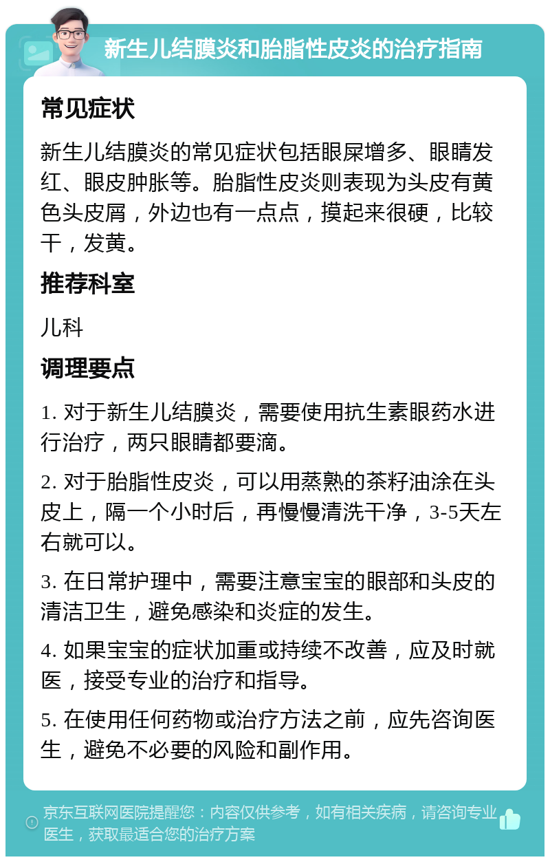 新生儿结膜炎和胎脂性皮炎的治疗指南 常见症状 新生儿结膜炎的常见症状包括眼屎增多、眼睛发红、眼皮肿胀等。胎脂性皮炎则表现为头皮有黄色头皮屑，外边也有一点点，摸起来很硬，比较干，发黄。 推荐科室 儿科 调理要点 1. 对于新生儿结膜炎，需要使用抗生素眼药水进行治疗，两只眼睛都要滴。 2. 对于胎脂性皮炎，可以用蒸熟的茶籽油涂在头皮上，隔一个小时后，再慢慢清洗干净，3-5天左右就可以。 3. 在日常护理中，需要注意宝宝的眼部和头皮的清洁卫生，避免感染和炎症的发生。 4. 如果宝宝的症状加重或持续不改善，应及时就医，接受专业的治疗和指导。 5. 在使用任何药物或治疗方法之前，应先咨询医生，避免不必要的风险和副作用。