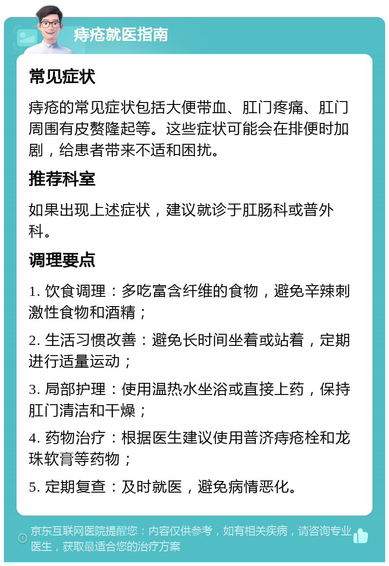 痔疮就医指南 常见症状 痔疮的常见症状包括大便带血、肛门疼痛、肛门周围有皮赘隆起等。这些症状可能会在排便时加剧，给患者带来不适和困扰。 推荐科室 如果出现上述症状，建议就诊于肛肠科或普外科。 调理要点 1. 饮食调理：多吃富含纤维的食物，避免辛辣刺激性食物和酒精； 2. 生活习惯改善：避免长时间坐着或站着，定期进行适量运动； 3. 局部护理：使用温热水坐浴或直接上药，保持肛门清洁和干燥； 4. 药物治疗：根据医生建议使用普济痔疮栓和龙珠软膏等药物； 5. 定期复查：及时就医，避免病情恶化。