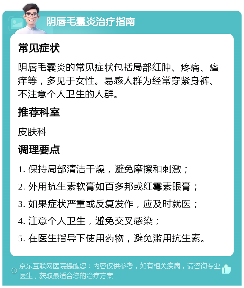 阴唇毛囊炎治疗指南 常见症状 阴唇毛囊炎的常见症状包括局部红肿、疼痛、瘙痒等，多见于女性。易感人群为经常穿紧身裤、不注意个人卫生的人群。 推荐科室 皮肤科 调理要点 1. 保持局部清洁干燥，避免摩擦和刺激； 2. 外用抗生素软膏如百多邦或红霉素眼膏； 3. 如果症状严重或反复发作，应及时就医； 4. 注意个人卫生，避免交叉感染； 5. 在医生指导下使用药物，避免滥用抗生素。