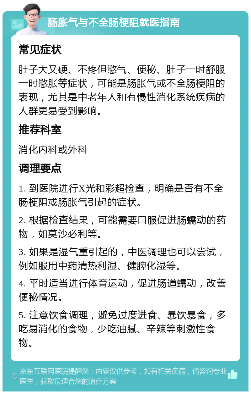 肠胀气与不全肠梗阻就医指南 常见症状 肚子大又硬、不疼但憋气、便秘、肚子一时舒服一时憋胀等症状，可能是肠胀气或不全肠梗阻的表现，尤其是中老年人和有慢性消化系统疾病的人群更易受到影响。 推荐科室 消化内科或外科 调理要点 1. 到医院进行X光和彩超检查，明确是否有不全肠梗阻或肠胀气引起的症状。 2. 根据检查结果，可能需要口服促进肠蠕动的药物，如莫沙必利等。 3. 如果是湿气重引起的，中医调理也可以尝试，例如服用中药清热利湿、健脾化湿等。 4. 平时适当进行体育运动，促进肠道蠕动，改善便秘情况。 5. 注意饮食调理，避免过度进食、暴饮暴食，多吃易消化的食物，少吃油腻、辛辣等刺激性食物。