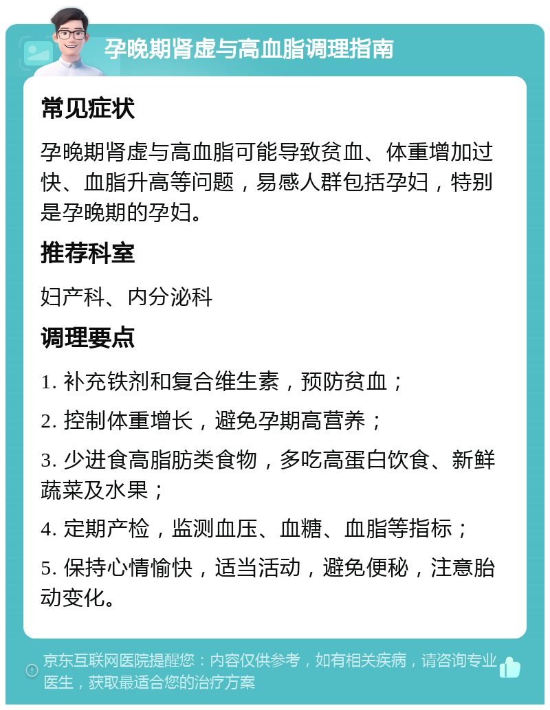 孕晚期肾虚与高血脂调理指南 常见症状 孕晚期肾虚与高血脂可能导致贫血、体重增加过快、血脂升高等问题，易感人群包括孕妇，特别是孕晚期的孕妇。 推荐科室 妇产科、内分泌科 调理要点 1. 补充铁剂和复合维生素，预防贫血； 2. 控制体重增长，避免孕期高营养； 3. 少进食高脂肪类食物，多吃高蛋白饮食、新鲜蔬菜及水果； 4. 定期产检，监测血压、血糖、血脂等指标； 5. 保持心情愉快，适当活动，避免便秘，注意胎动变化。