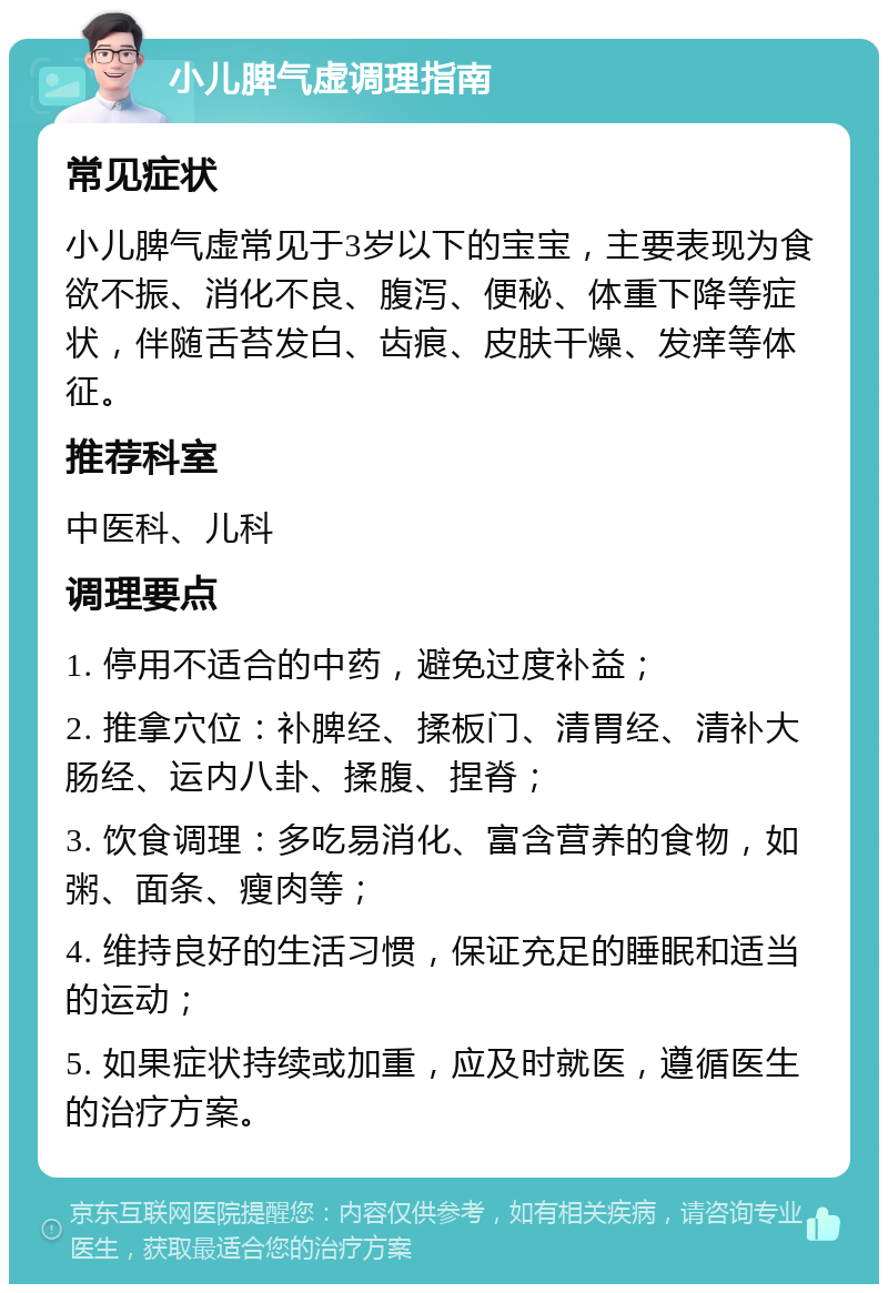 小儿脾气虚调理指南 常见症状 小儿脾气虚常见于3岁以下的宝宝，主要表现为食欲不振、消化不良、腹泻、便秘、体重下降等症状，伴随舌苔发白、齿痕、皮肤干燥、发痒等体征。 推荐科室 中医科、儿科 调理要点 1. 停用不适合的中药，避免过度补益； 2. 推拿穴位：补脾经、揉板门、清胃经、清补大肠经、运内八卦、揉腹、捏脊； 3. 饮食调理：多吃易消化、富含营养的食物，如粥、面条、瘦肉等； 4. 维持良好的生活习惯，保证充足的睡眠和适当的运动； 5. 如果症状持续或加重，应及时就医，遵循医生的治疗方案。