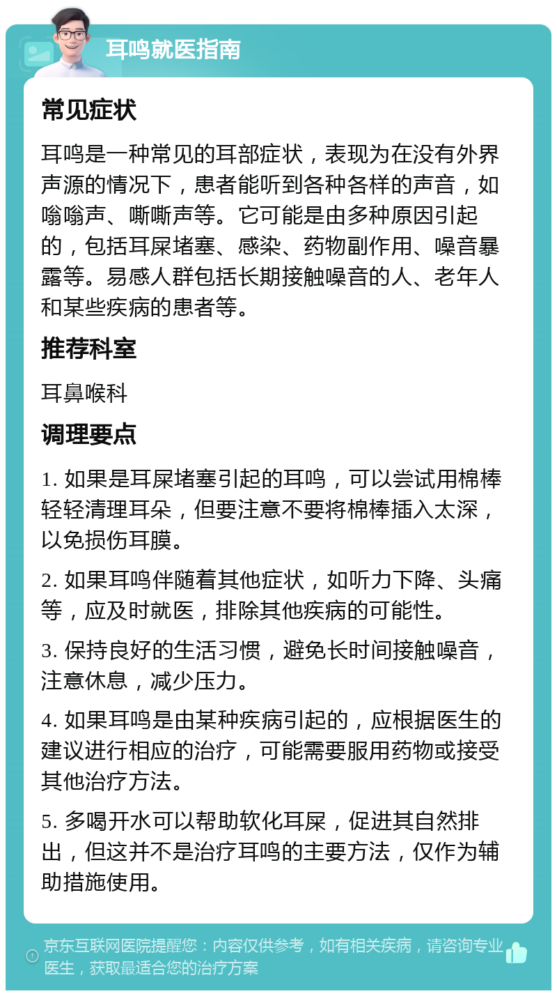 耳鸣就医指南 常见症状 耳鸣是一种常见的耳部症状，表现为在没有外界声源的情况下，患者能听到各种各样的声音，如嗡嗡声、嘶嘶声等。它可能是由多种原因引起的，包括耳屎堵塞、感染、药物副作用、噪音暴露等。易感人群包括长期接触噪音的人、老年人和某些疾病的患者等。 推荐科室 耳鼻喉科 调理要点 1. 如果是耳屎堵塞引起的耳鸣，可以尝试用棉棒轻轻清理耳朵，但要注意不要将棉棒插入太深，以免损伤耳膜。 2. 如果耳鸣伴随着其他症状，如听力下降、头痛等，应及时就医，排除其他疾病的可能性。 3. 保持良好的生活习惯，避免长时间接触噪音，注意休息，减少压力。 4. 如果耳鸣是由某种疾病引起的，应根据医生的建议进行相应的治疗，可能需要服用药物或接受其他治疗方法。 5. 多喝开水可以帮助软化耳屎，促进其自然排出，但这并不是治疗耳鸣的主要方法，仅作为辅助措施使用。