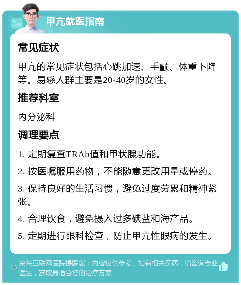 甲亢就医指南 常见症状 甲亢的常见症状包括心跳加速、手颤、体重下降等。易感人群主要是20-40岁的女性。 推荐科室 内分泌科 调理要点 1. 定期复查TRAb值和甲状腺功能。 2. 按医嘱服用药物，不能随意更改用量或停药。 3. 保持良好的生活习惯，避免过度劳累和精神紧张。 4. 合理饮食，避免摄入过多碘盐和海产品。 5. 定期进行眼科检查，防止甲亢性眼病的发生。