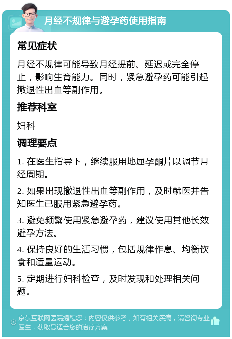 月经不规律与避孕药使用指南 常见症状 月经不规律可能导致月经提前、延迟或完全停止，影响生育能力。同时，紧急避孕药可能引起撤退性出血等副作用。 推荐科室 妇科 调理要点 1. 在医生指导下，继续服用地屈孕酮片以调节月经周期。 2. 如果出现撤退性出血等副作用，及时就医并告知医生已服用紧急避孕药。 3. 避免频繁使用紧急避孕药，建议使用其他长效避孕方法。 4. 保持良好的生活习惯，包括规律作息、均衡饮食和适量运动。 5. 定期进行妇科检查，及时发现和处理相关问题。