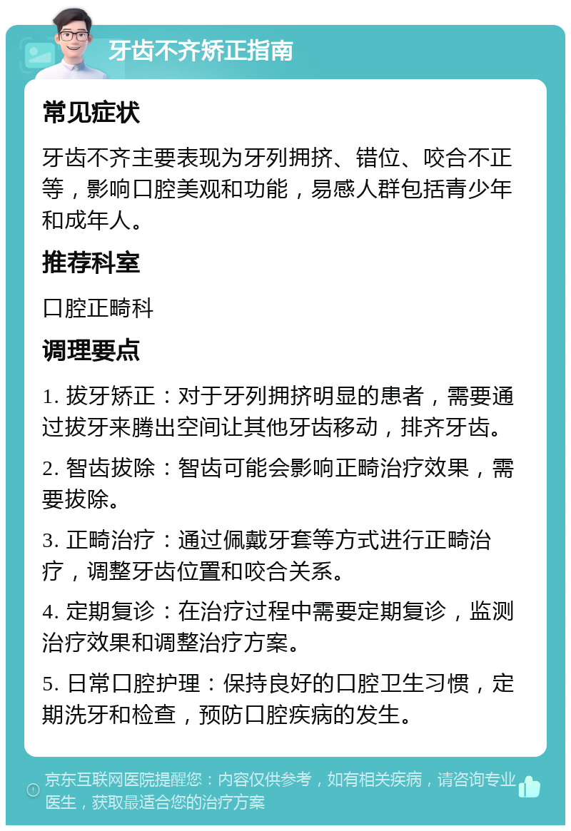 牙齿不齐矫正指南 常见症状 牙齿不齐主要表现为牙列拥挤、错位、咬合不正等，影响口腔美观和功能，易感人群包括青少年和成年人。 推荐科室 口腔正畸科 调理要点 1. 拔牙矫正：对于牙列拥挤明显的患者，需要通过拔牙来腾出空间让其他牙齿移动，排齐牙齿。 2. 智齿拔除：智齿可能会影响正畸治疗效果，需要拔除。 3. 正畸治疗：通过佩戴牙套等方式进行正畸治疗，调整牙齿位置和咬合关系。 4. 定期复诊：在治疗过程中需要定期复诊，监测治疗效果和调整治疗方案。 5. 日常口腔护理：保持良好的口腔卫生习惯，定期洗牙和检查，预防口腔疾病的发生。