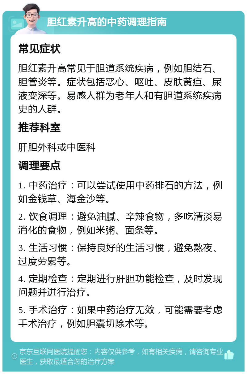 胆红素升高的中药调理指南 常见症状 胆红素升高常见于胆道系统疾病，例如胆结石、胆管炎等。症状包括恶心、呕吐、皮肤黄疸、尿液变深等。易感人群为老年人和有胆道系统疾病史的人群。 推荐科室 肝胆外科或中医科 调理要点 1. 中药治疗：可以尝试使用中药排石的方法，例如金钱草、海金沙等。 2. 饮食调理：避免油腻、辛辣食物，多吃清淡易消化的食物，例如米粥、面条等。 3. 生活习惯：保持良好的生活习惯，避免熬夜、过度劳累等。 4. 定期检查：定期进行肝胆功能检查，及时发现问题并进行治疗。 5. 手术治疗：如果中药治疗无效，可能需要考虑手术治疗，例如胆囊切除术等。