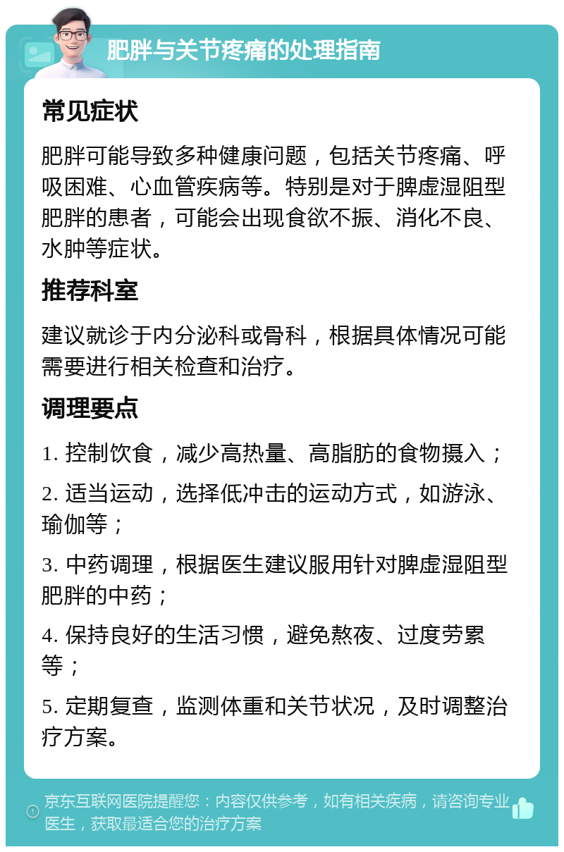 肥胖与关节疼痛的处理指南 常见症状 肥胖可能导致多种健康问题，包括关节疼痛、呼吸困难、心血管疾病等。特别是对于脾虚湿阻型肥胖的患者，可能会出现食欲不振、消化不良、水肿等症状。 推荐科室 建议就诊于内分泌科或骨科，根据具体情况可能需要进行相关检查和治疗。 调理要点 1. 控制饮食，减少高热量、高脂肪的食物摄入； 2. 适当运动，选择低冲击的运动方式，如游泳、瑜伽等； 3. 中药调理，根据医生建议服用针对脾虚湿阻型肥胖的中药； 4. 保持良好的生活习惯，避免熬夜、过度劳累等； 5. 定期复查，监测体重和关节状况，及时调整治疗方案。