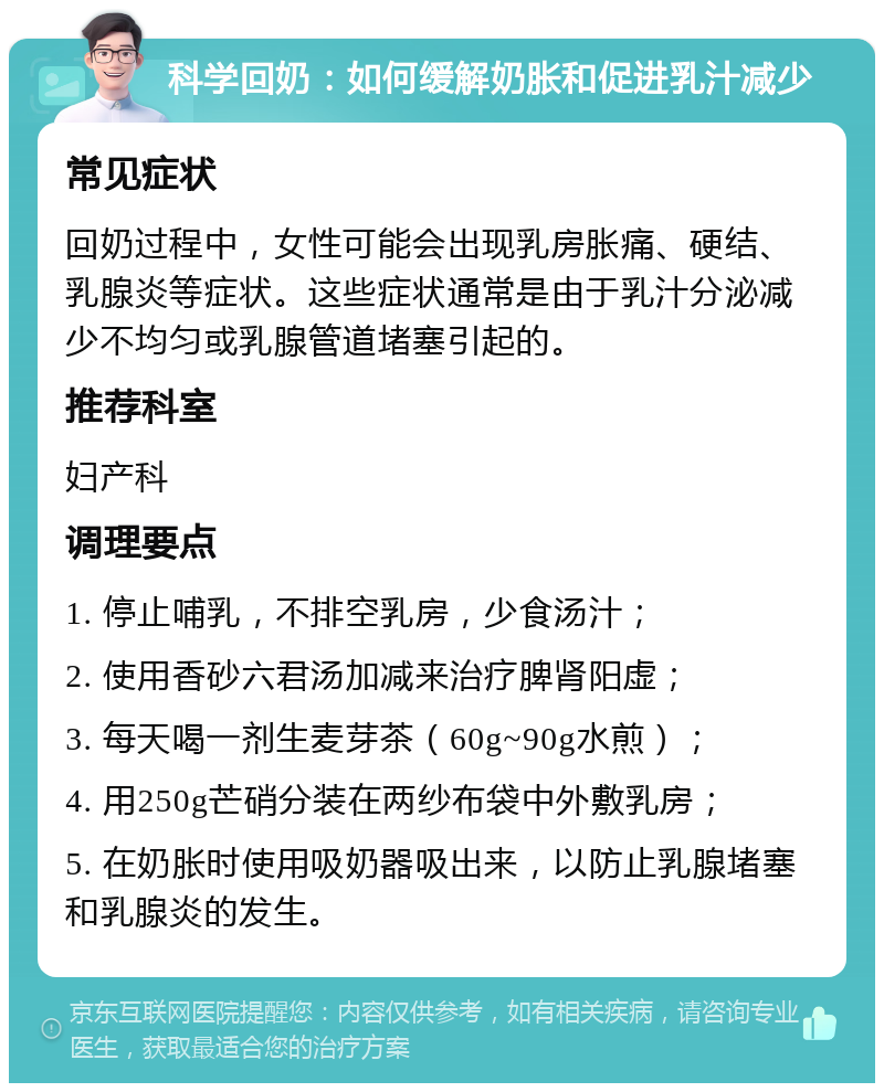 科学回奶：如何缓解奶胀和促进乳汁减少 常见症状 回奶过程中，女性可能会出现乳房胀痛、硬结、乳腺炎等症状。这些症状通常是由于乳汁分泌减少不均匀或乳腺管道堵塞引起的。 推荐科室 妇产科 调理要点 1. 停止哺乳，不排空乳房，少食汤汁； 2. 使用香砂六君汤加减来治疗脾肾阳虚； 3. 每天喝一剂生麦芽茶（60g~90g水煎）； 4. 用250g芒硝分装在两纱布袋中外敷乳房； 5. 在奶胀时使用吸奶器吸出来，以防止乳腺堵塞和乳腺炎的发生。