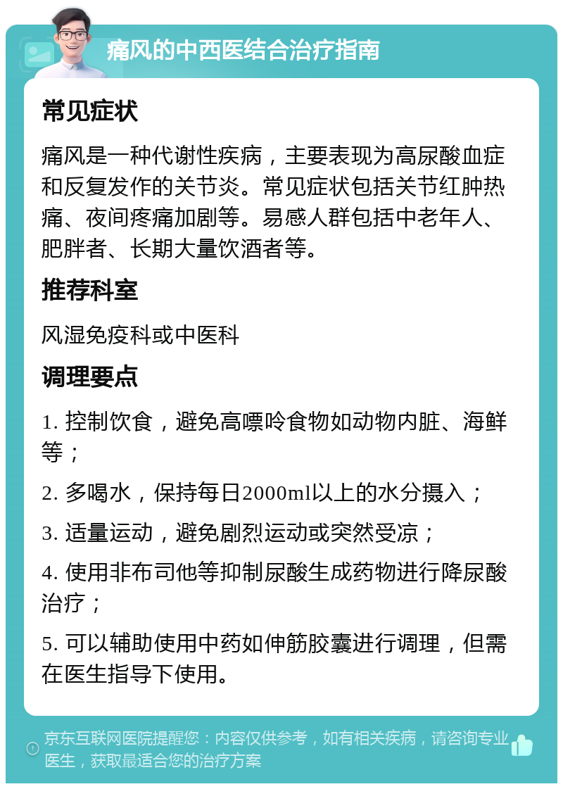 痛风的中西医结合治疗指南 常见症状 痛风是一种代谢性疾病，主要表现为高尿酸血症和反复发作的关节炎。常见症状包括关节红肿热痛、夜间疼痛加剧等。易感人群包括中老年人、肥胖者、长期大量饮酒者等。 推荐科室 风湿免疫科或中医科 调理要点 1. 控制饮食，避免高嘌呤食物如动物内脏、海鲜等； 2. 多喝水，保持每日2000ml以上的水分摄入； 3. 适量运动，避免剧烈运动或突然受凉； 4. 使用非布司他等抑制尿酸生成药物进行降尿酸治疗； 5. 可以辅助使用中药如伸筋胶囊进行调理，但需在医生指导下使用。