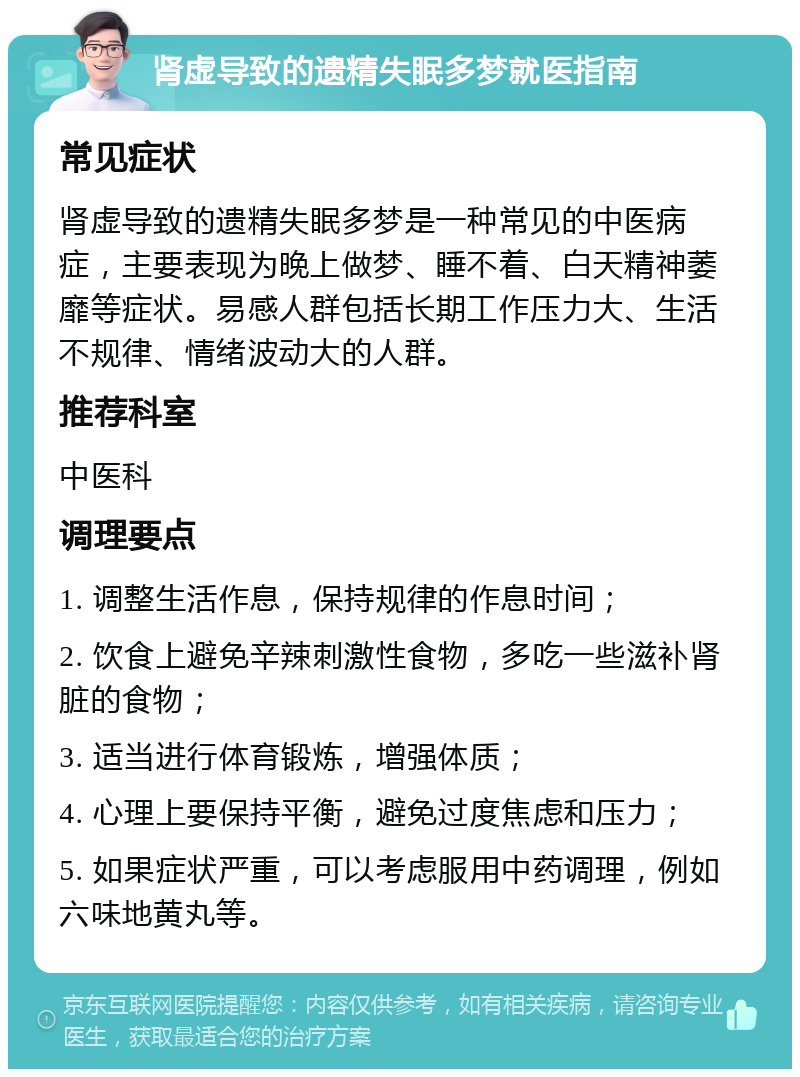 肾虚导致的遗精失眠多梦就医指南 常见症状 肾虚导致的遗精失眠多梦是一种常见的中医病症，主要表现为晚上做梦、睡不着、白天精神萎靡等症状。易感人群包括长期工作压力大、生活不规律、情绪波动大的人群。 推荐科室 中医科 调理要点 1. 调整生活作息，保持规律的作息时间； 2. 饮食上避免辛辣刺激性食物，多吃一些滋补肾脏的食物； 3. 适当进行体育锻炼，增强体质； 4. 心理上要保持平衡，避免过度焦虑和压力； 5. 如果症状严重，可以考虑服用中药调理，例如六味地黄丸等。